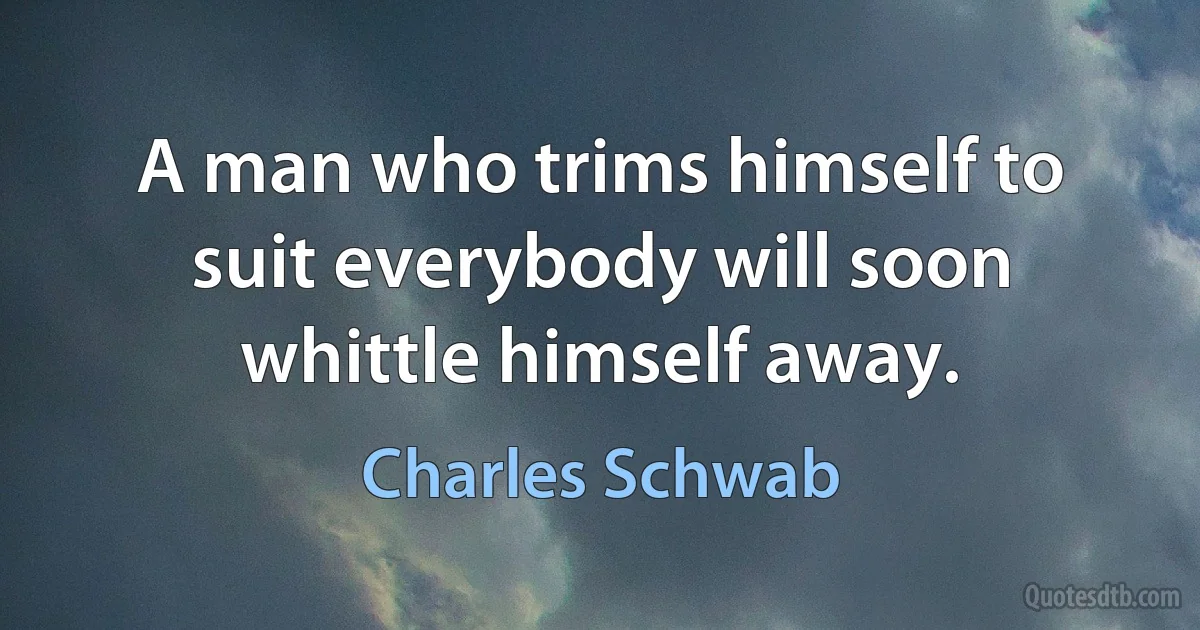 A man who trims himself to suit everybody will soon whittle himself away. (Charles Schwab)