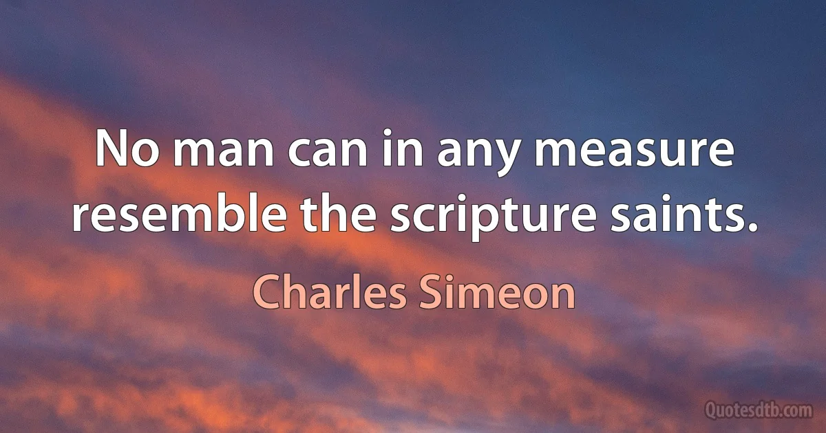 No man can in any measure resemble the scripture saints. (Charles Simeon)