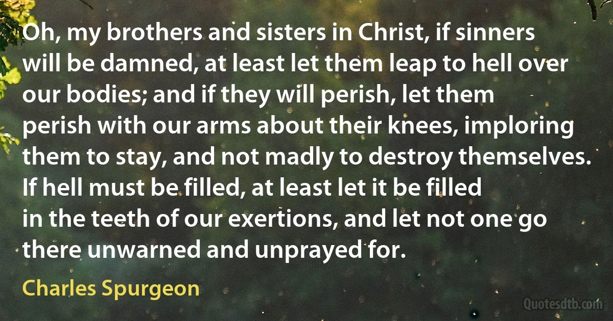 Oh, my brothers and sisters in Christ, if sinners will be damned, at least let them leap to hell over our bodies; and if they will perish, let them perish with our arms about their knees, imploring them to stay, and not madly to destroy themselves. If hell must be filled, at least let it be filled in the teeth of our exertions, and let not one go there unwarned and unprayed for. (Charles Spurgeon)