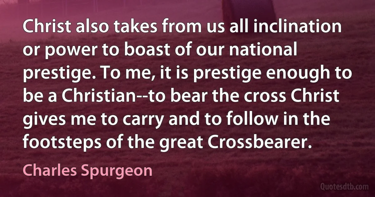 Christ also takes from us all inclination or power to boast of our national prestige. To me, it is prestige enough to be a Christian--to bear the cross Christ gives me to carry and to follow in the footsteps of the great Crossbearer. (Charles Spurgeon)