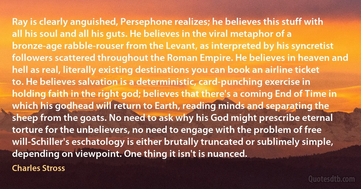 Ray is clearly anguished, Persephone realizes; he believes this stuff with all his soul and all his guts. He believes in the viral metaphor of a bronze-age rabble-rouser from the Levant, as interpreted by his syncretist followers scattered throughout the Roman Empire. He believes in heaven and hell as real, literally existing destinations you can book an airline ticket to. He believes salvation is a deterministic, card-punching exercise in holding faith in the right god; believes that there's a coming End of Time in which his godhead will return to Earth, reading minds and separating the sheep from the goats. No need to ask why his God might prescribe eternal torture for the unbelievers, no need to engage with the problem of free will-Schiller's eschatology is either brutally truncated or sublimely simple, depending on viewpoint. One thing it isn't is nuanced. (Charles Stross)