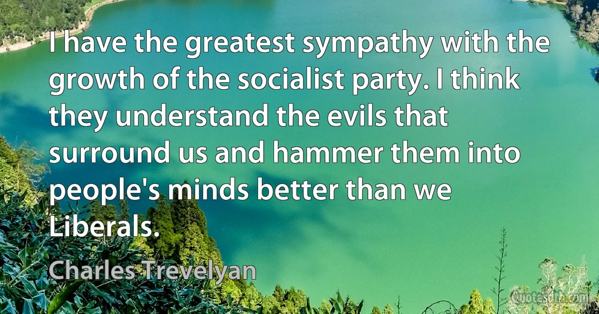 I have the greatest sympathy with the growth of the socialist party. I think they understand the evils that surround us and hammer them into people's minds better than we Liberals. (Charles Trevelyan)