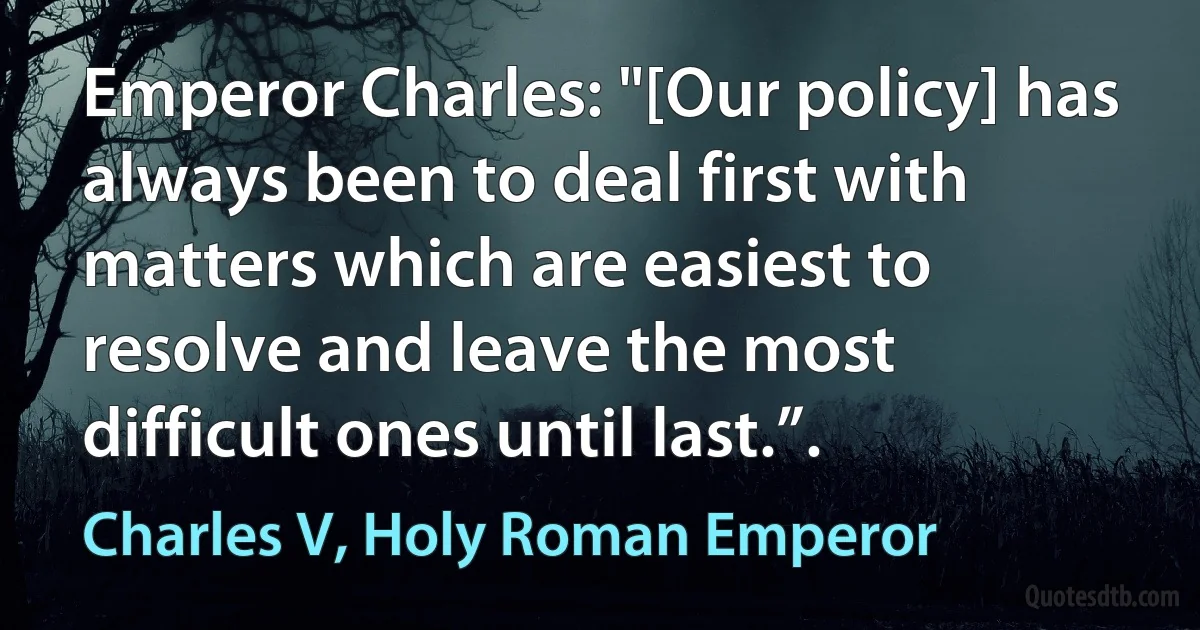 Emperor Charles: "[Our policy] has always been to deal first with matters which are easiest to resolve and leave the most difficult ones until last.”. (Charles V, Holy Roman Emperor)