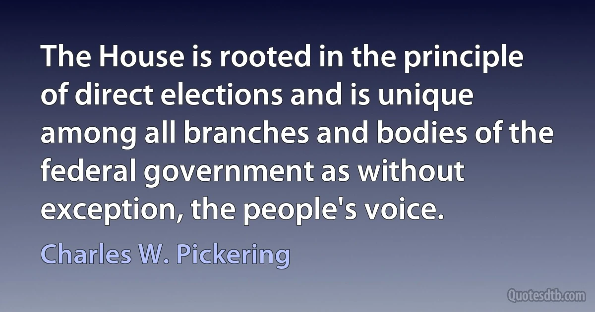 The House is rooted in the principle of direct elections and is unique among all branches and bodies of the federal government as without exception, the people's voice. (Charles W. Pickering)