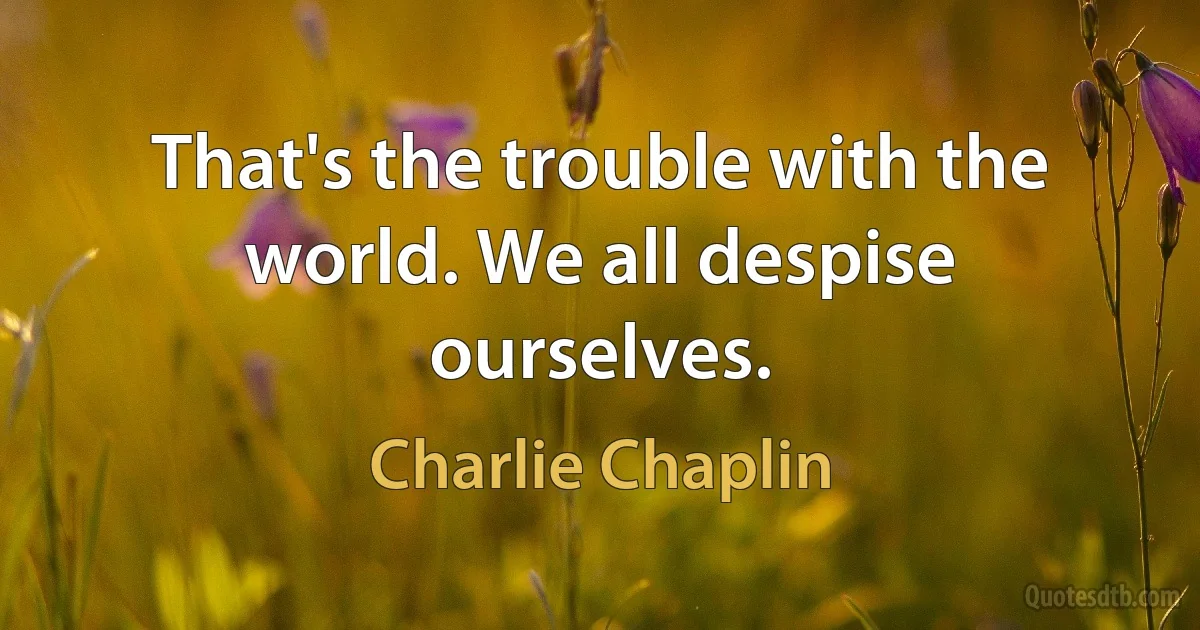 That's the trouble with the world. We all despise ourselves. (Charlie Chaplin)