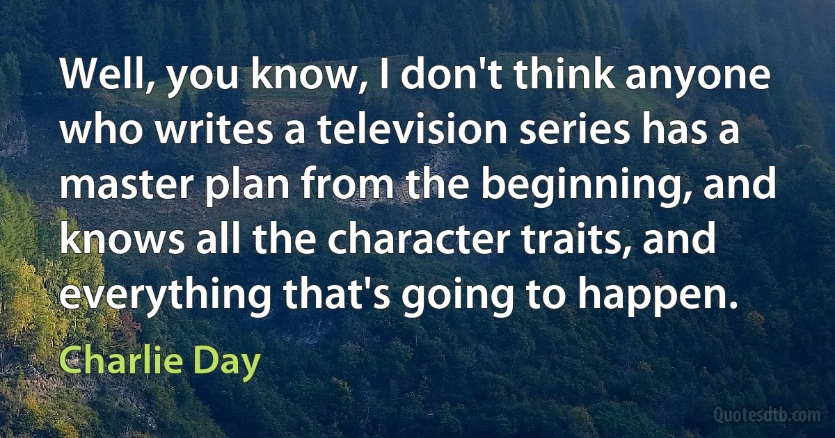 Well, you know, I don't think anyone who writes a television series has a master plan from the beginning, and knows all the character traits, and everything that's going to happen. (Charlie Day)