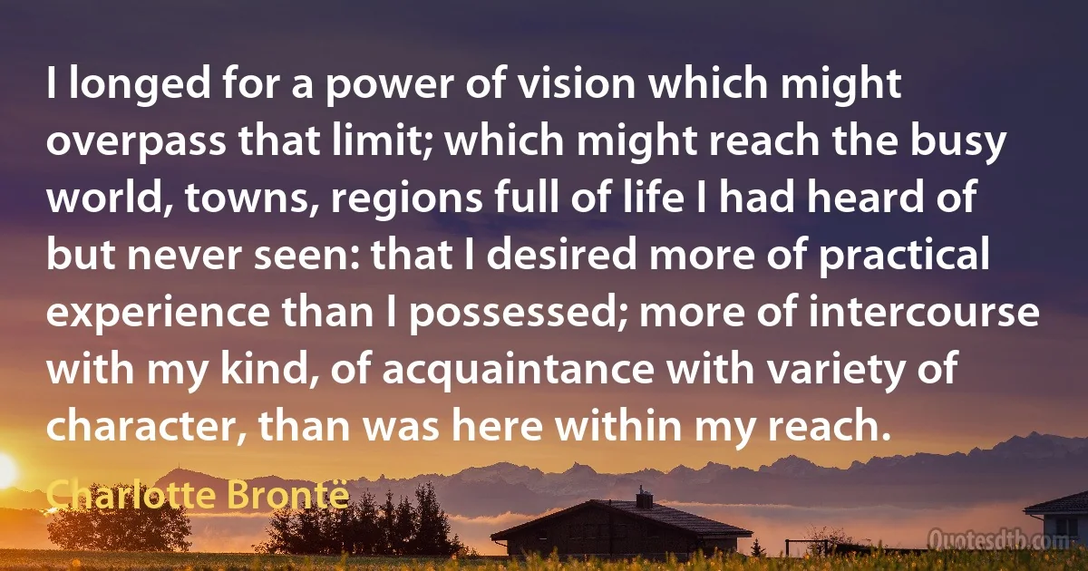 I longed for a power of vision which might overpass that limit; which might reach the busy world, towns, regions full of life I had heard of but never seen: that I desired more of practical experience than I possessed; more of intercourse with my kind, of acquaintance with variety of character, than was here within my reach. (Charlotte Brontë)