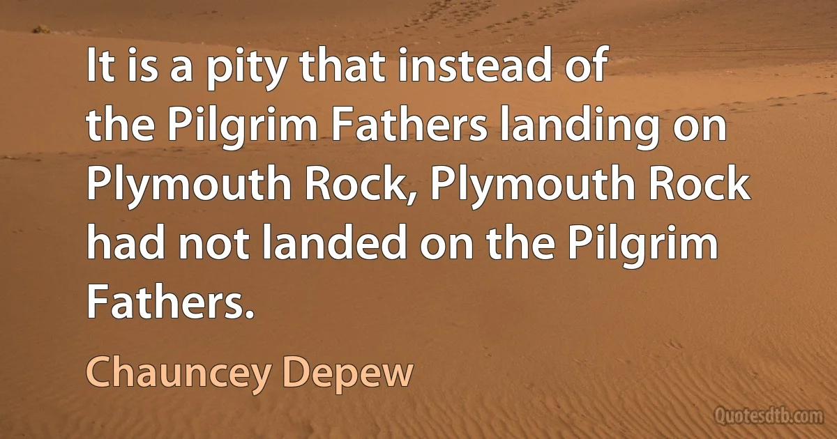 It is a pity that instead of the Pilgrim Fathers landing on Plymouth Rock, Plymouth Rock had not landed on the Pilgrim Fathers. (Chauncey Depew)