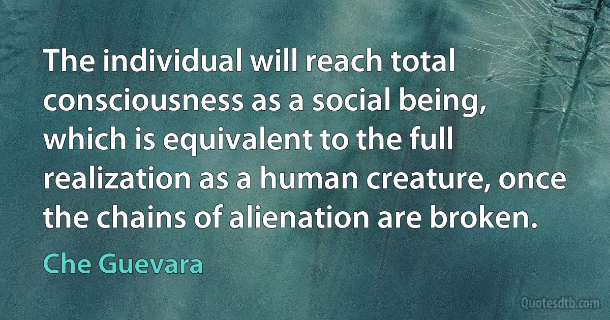 The individual will reach total consciousness as a social being, which is equivalent to the full realization as a human creature, once the chains of alienation are broken. (Che Guevara)