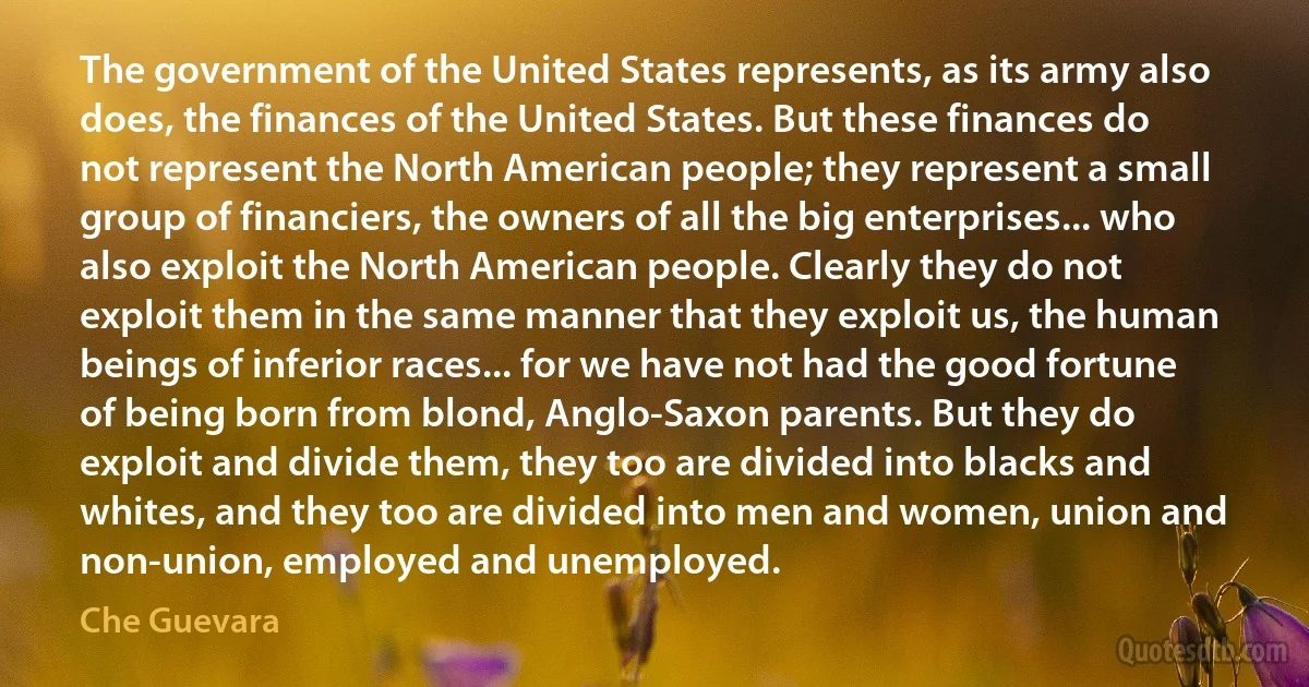 The government of the United States represents, as its army also does, the finances of the United States. But these finances do not represent the North American people; they represent a small group of financiers, the owners of all the big enterprises... who also exploit the North American people. Clearly they do not exploit them in the same manner that they exploit us, the human beings of inferior races... for we have not had the good fortune of being born from blond, Anglo-Saxon parents. But they do exploit and divide them, they too are divided into blacks and whites, and they too are divided into men and women, union and non-union, employed and unemployed. (Che Guevara)