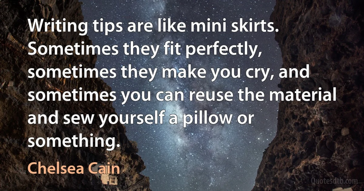 Writing tips are like mini skirts. Sometimes they fit perfectly, sometimes they make you cry, and sometimes you can reuse the material and sew yourself a pillow or something. (Chelsea Cain)