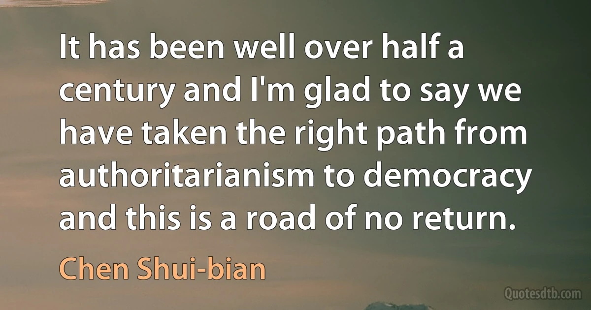 It has been well over half a century and I'm glad to say we have taken the right path from authoritarianism to democracy and this is a road of no return. (Chen Shui-bian)