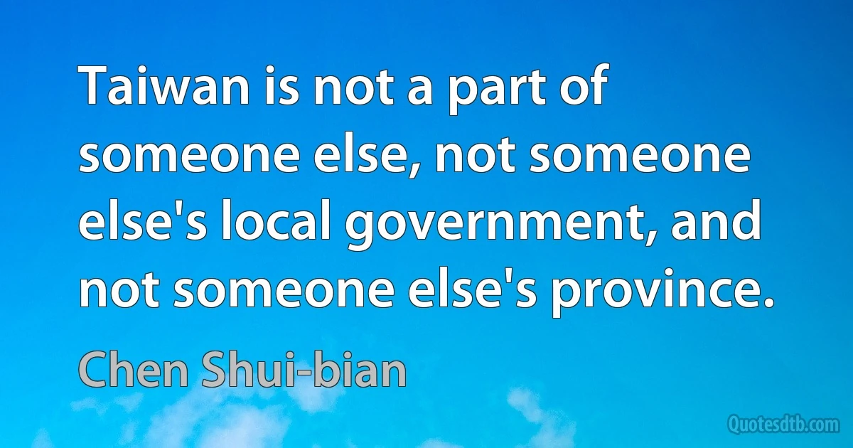 Taiwan is not a part of someone else, not someone else's local government, and not someone else's province. (Chen Shui-bian)