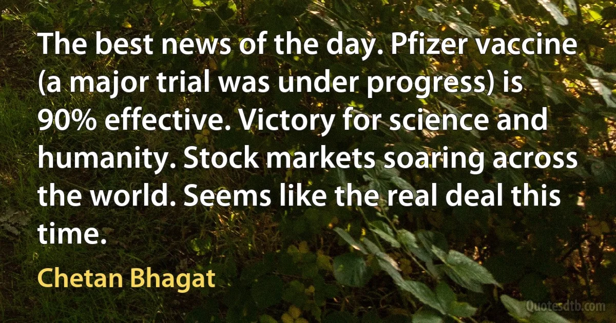 The best news of the day. Pfizer vaccine (a major trial was under progress) is 90% effective. Victory for science and humanity. Stock markets soaring across the world. Seems like the real deal this time. (Chetan Bhagat)