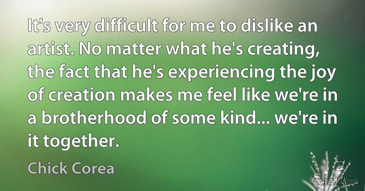 It's very difficult for me to dislike an artist. No matter what he's creating, the fact that he's experiencing the joy of creation makes me feel like we're in a brotherhood of some kind... we're in it together. (Chick Corea)