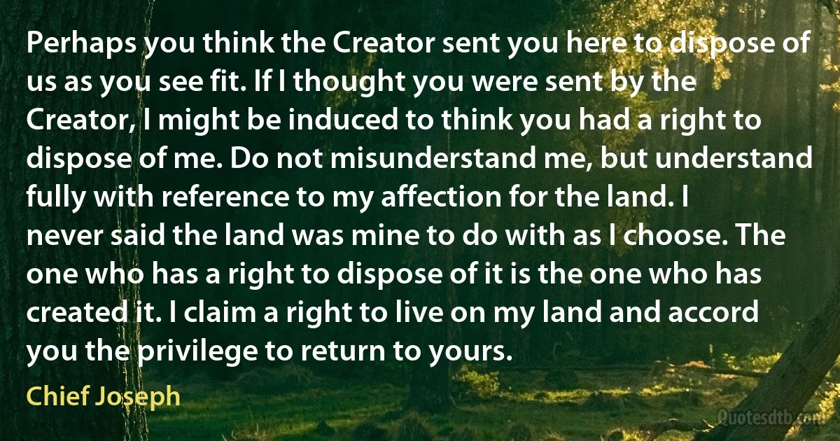 Perhaps you think the Creator sent you here to dispose of us as you see fit. If I thought you were sent by the Creator, I might be induced to think you had a right to dispose of me. Do not misunderstand me, but understand fully with reference to my affection for the land. I never said the land was mine to do with as I choose. The one who has a right to dispose of it is the one who has created it. I claim a right to live on my land and accord you the privilege to return to yours. (Chief Joseph)