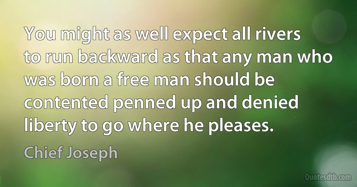 You might as well expect all rivers to run backward as that any man who was born a free man should be contented penned up and denied liberty to go where he pleases. (Chief Joseph)