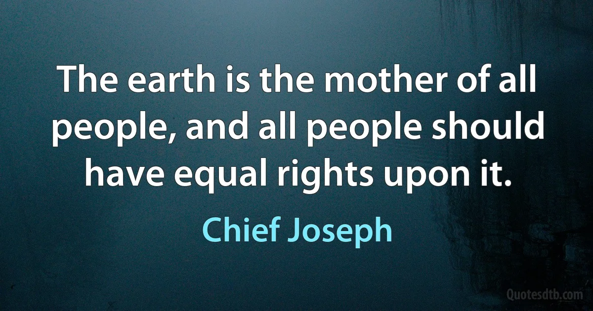 The earth is the mother of all people, and all people should have equal rights upon it. (Chief Joseph)