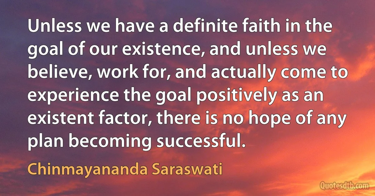 Unless we have a definite faith in the goal of our existence, and unless we believe, work for, and actually come to experience the goal positively as an existent factor, there is no hope of any plan becoming successful. (Chinmayananda Saraswati)