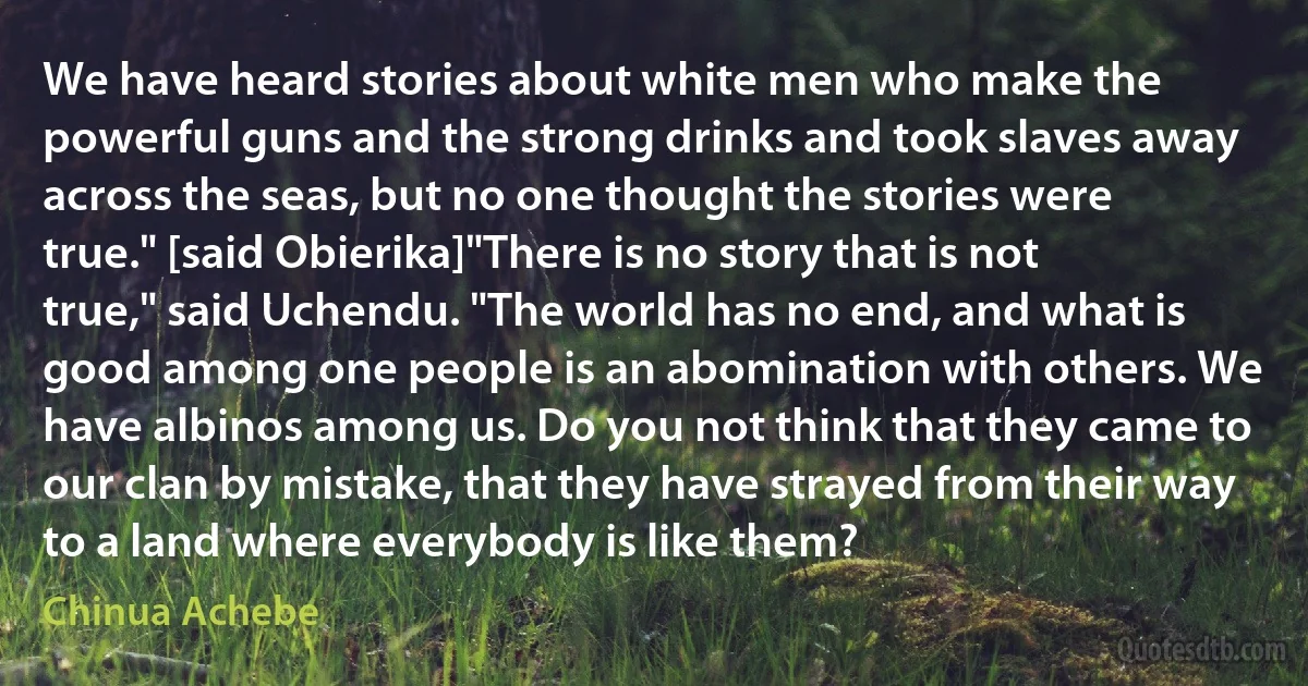 We have heard stories about white men who make the powerful guns and the strong drinks and took slaves away across the seas, but no one thought the stories were true." [said Obierika]"There is no story that is not true," said Uchendu. "The world has no end, and what is good among one people is an abomination with others. We have albinos among us. Do you not think that they came to our clan by mistake, that they have strayed from their way to a land where everybody is like them? (Chinua Achebe)