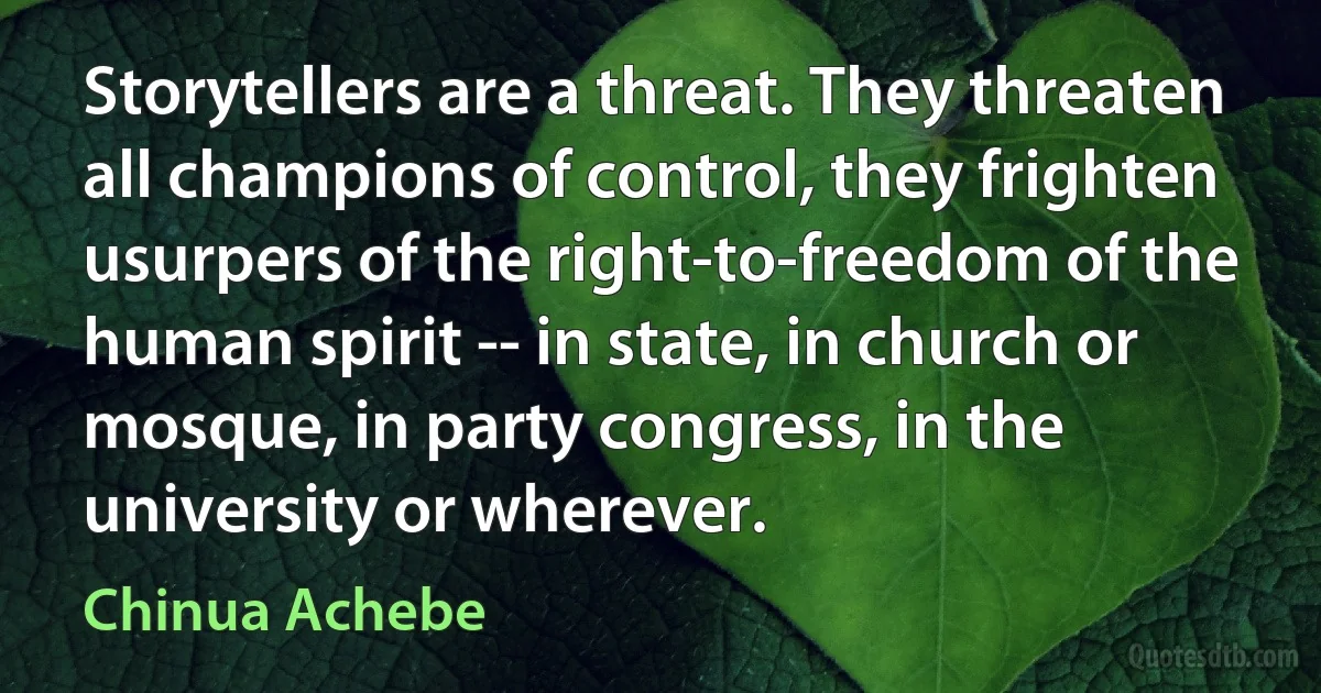 Storytellers are a threat. They threaten all champions of control, they frighten usurpers of the right-to-freedom of the human spirit -- in state, in church or mosque, in party congress, in the university or wherever. (Chinua Achebe)