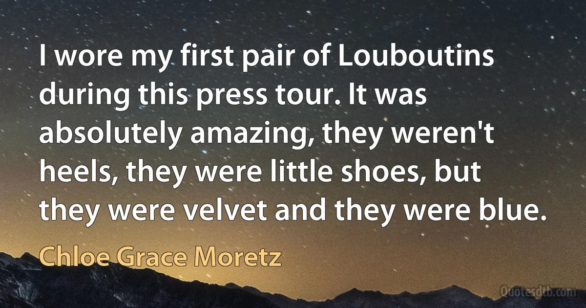 I wore my first pair of Louboutins during this press tour. It was absolutely amazing, they weren't heels, they were little shoes, but they were velvet and they were blue. (Chloe Grace Moretz)