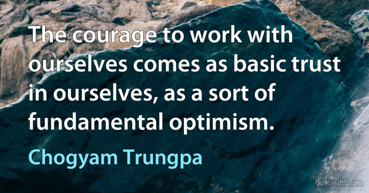 The courage to work with ourselves comes as basic trust in ourselves, as a sort of fundamental optimism. (Chogyam Trungpa)