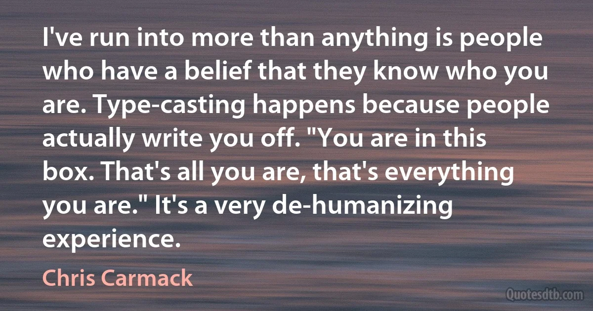 I've run into more than anything is people who have a belief that they know who you are. Type-casting happens because people actually write you off. "You are in this box. That's all you are, that's everything you are." It's a very de-humanizing experience. (Chris Carmack)