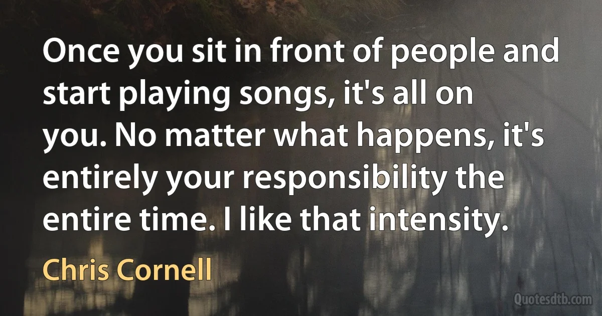 Once you sit in front of people and start playing songs, it's all on you. No matter what happens, it's entirely your responsibility the entire time. I like that intensity. (Chris Cornell)