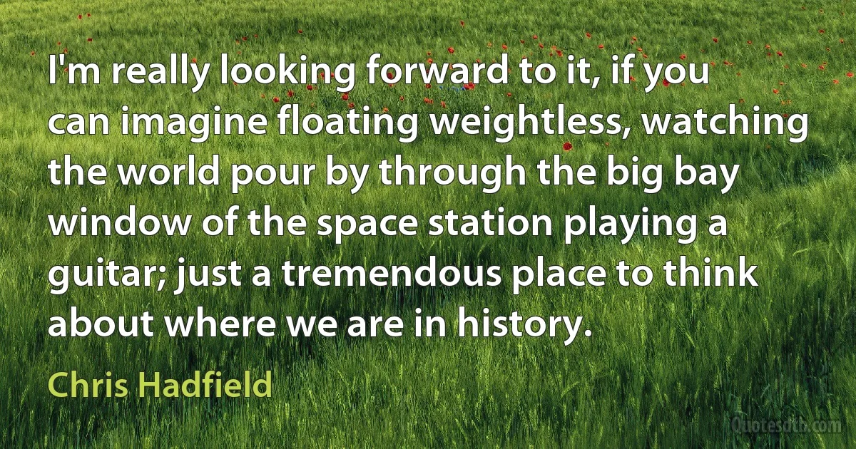 I'm really looking forward to it, if you can imagine floating weightless, watching the world pour by through the big bay window of the space station playing a guitar; just a tremendous place to think about where we are in history. (Chris Hadfield)