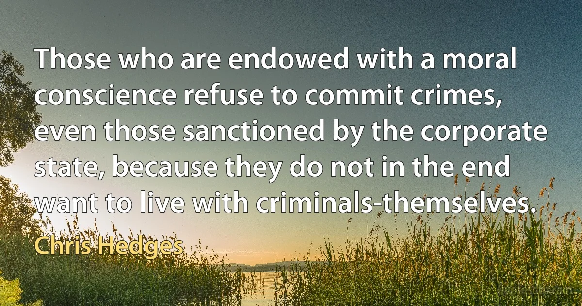 Those who are endowed with a moral conscience refuse to commit crimes, even those sanctioned by the corporate state, because they do not in the end want to live with criminals-themselves. (Chris Hedges)