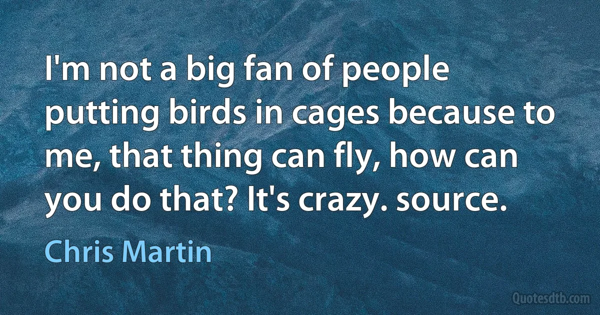 I'm not a big fan of people putting birds in cages because to me, that thing can fly, how can you do that? It's crazy. source. (Chris Martin)