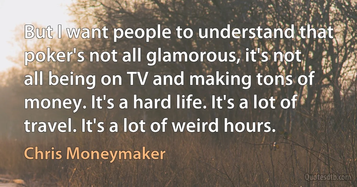 But I want people to understand that poker's not all glamorous, it's not all being on TV and making tons of money. It's a hard life. It's a lot of travel. It's a lot of weird hours. (Chris Moneymaker)