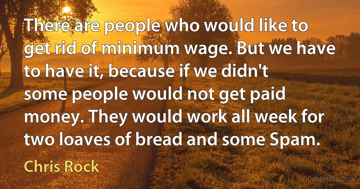 There are people who would like to get rid of minimum wage. But we have to have it, because if we didn't some people would not get paid money. They would work all week for two loaves of bread and some Spam. (Chris Rock)