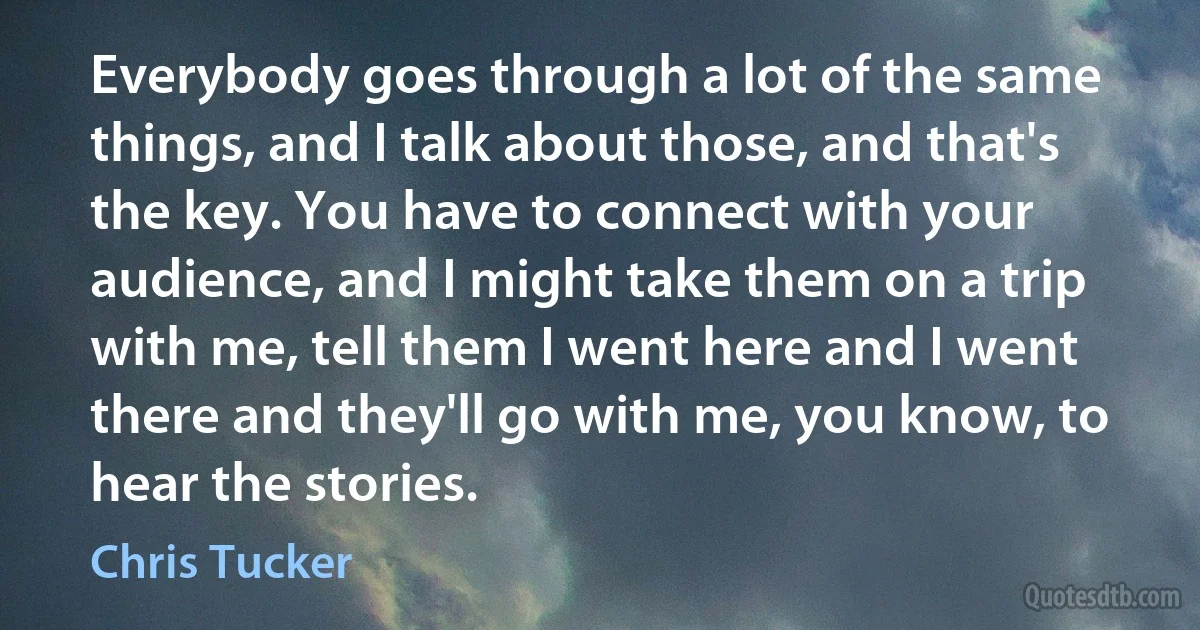 Everybody goes through a lot of the same things, and I talk about those, and that's the key. You have to connect with your audience, and I might take them on a trip with me, tell them I went here and I went there and they'll go with me, you know, to hear the stories. (Chris Tucker)