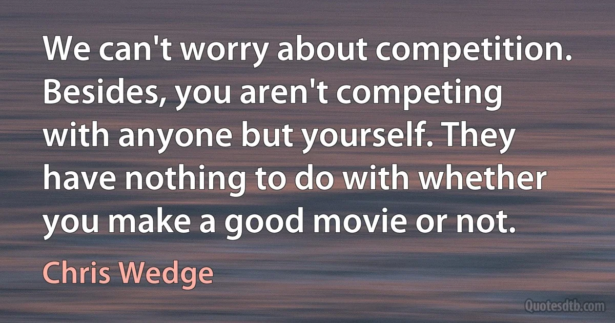 We can't worry about competition. Besides, you aren't competing with anyone but yourself. They have nothing to do with whether you make a good movie or not. (Chris Wedge)