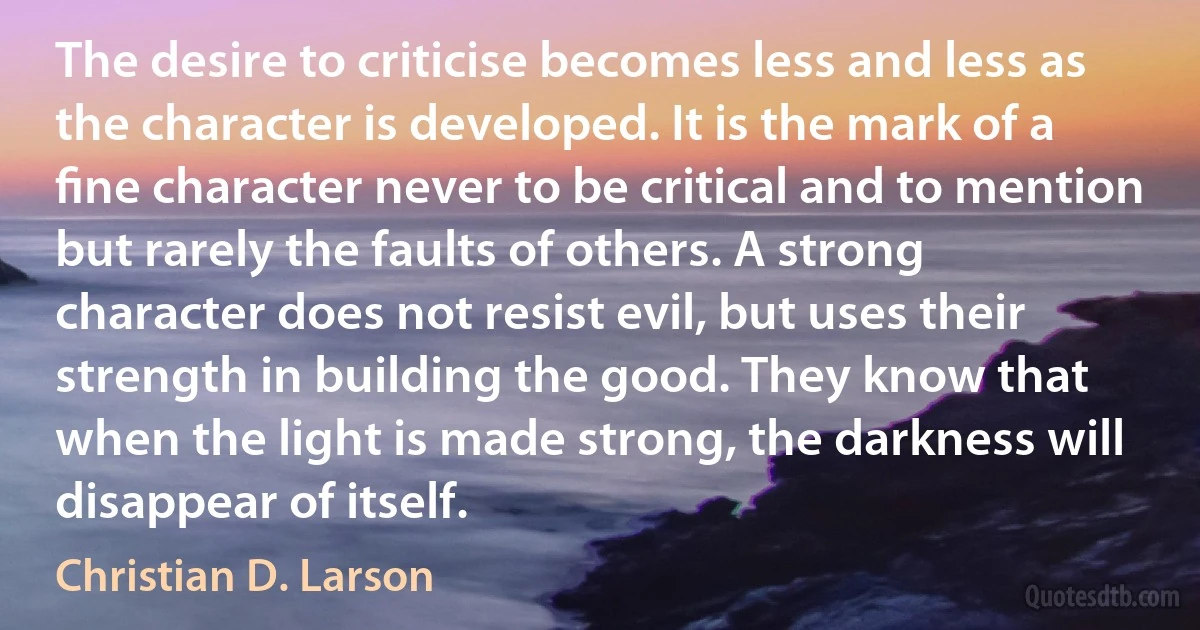 The desire to criticise becomes less and less as the character is developed. It is the mark of a ﬁne character never to be critical and to mention but rarely the faults of others. A strong character does not resist evil, but uses their strength in building the good. They know that when the light is made strong, the darkness will disappear of itself. (Christian D. Larson)