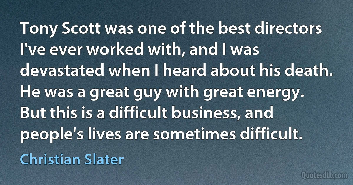 Tony Scott was one of the best directors I've ever worked with, and I was devastated when I heard about his death. He was a great guy with great energy. But this is a difficult business, and people's lives are sometimes difficult. (Christian Slater)