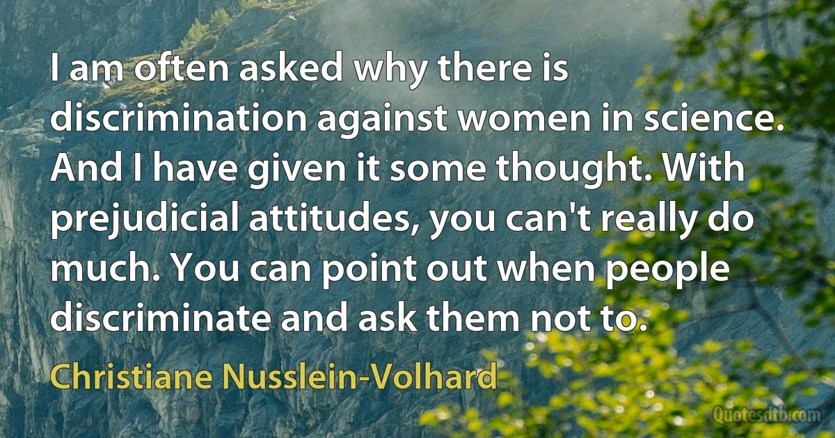 I am often asked why there is discrimination against women in science. And I have given it some thought. With prejudicial attitudes, you can't really do much. You can point out when people discriminate and ask them not to. (Christiane Nusslein-Volhard)