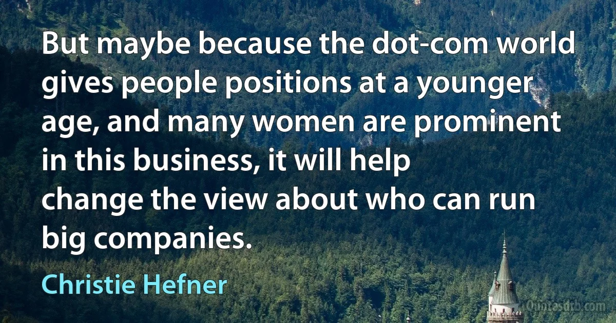 But maybe because the dot-com world gives people positions at a younger age, and many women are prominent in this business, it will help change the view about who can run big companies. (Christie Hefner)