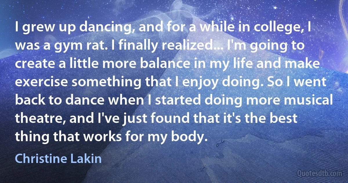 I grew up dancing, and for a while in college, I was a gym rat. I finally realized... I'm going to create a little more balance in my life and make exercise something that I enjoy doing. So I went back to dance when I started doing more musical theatre, and I've just found that it's the best thing that works for my body. (Christine Lakin)