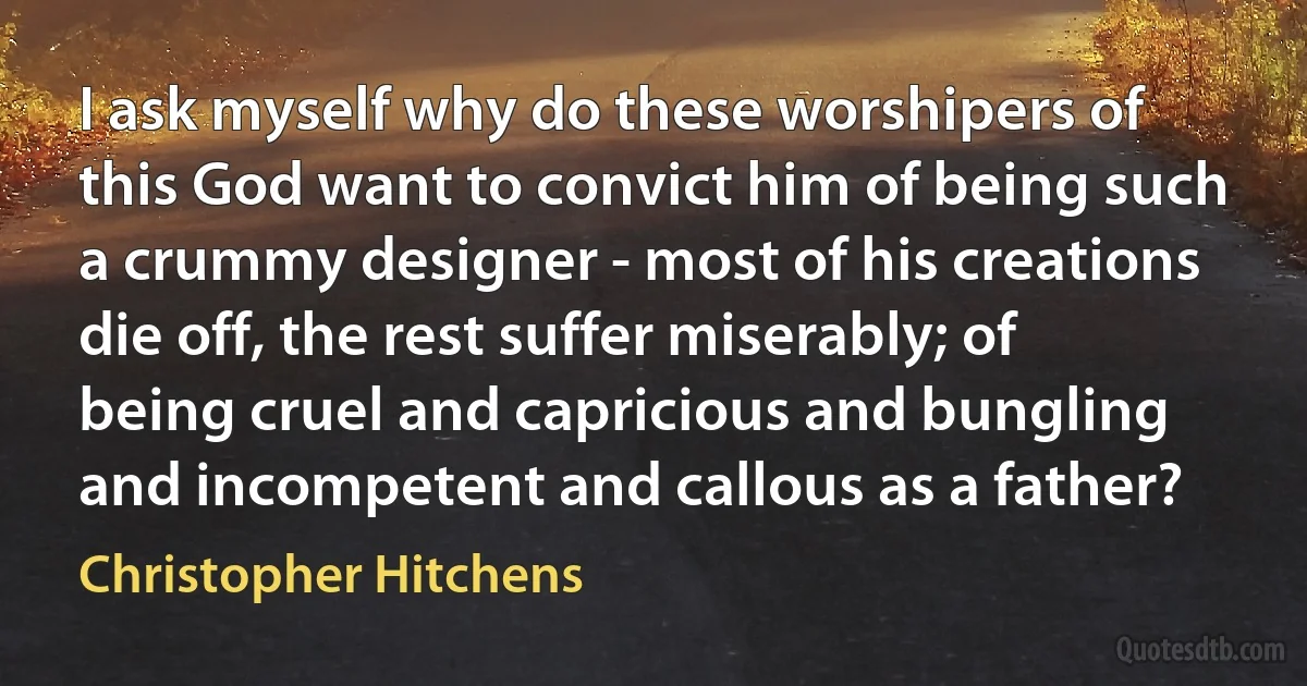 I ask myself why do these worshipers of this God want to convict him of being such a crummy designer - most of his creations die off, the rest suffer miserably; of being cruel and capricious and bungling and incompetent and callous as a father? (Christopher Hitchens)