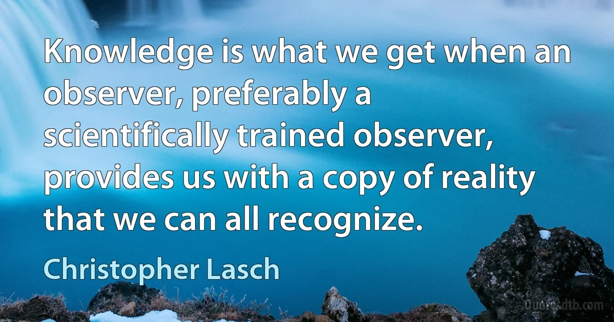 Knowledge is what we get when an observer, preferably a scientifically trained observer, provides us with a copy of reality that we can all recognize. (Christopher Lasch)