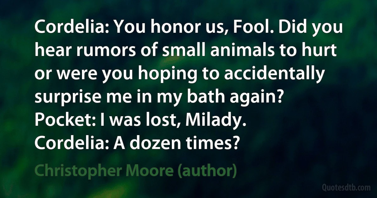 Cordelia: You honor us, Fool. Did you hear rumors of small animals to hurt or were you hoping to accidentally surprise me in my bath again?
Pocket: I was lost, Milady.
Cordelia: A dozen times? (Christopher Moore (author))