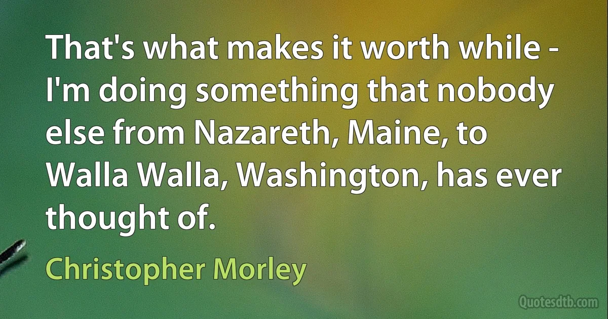 That's what makes it worth while - I'm doing something that nobody else from Nazareth, Maine, to Walla Walla, Washington, has ever thought of. (Christopher Morley)