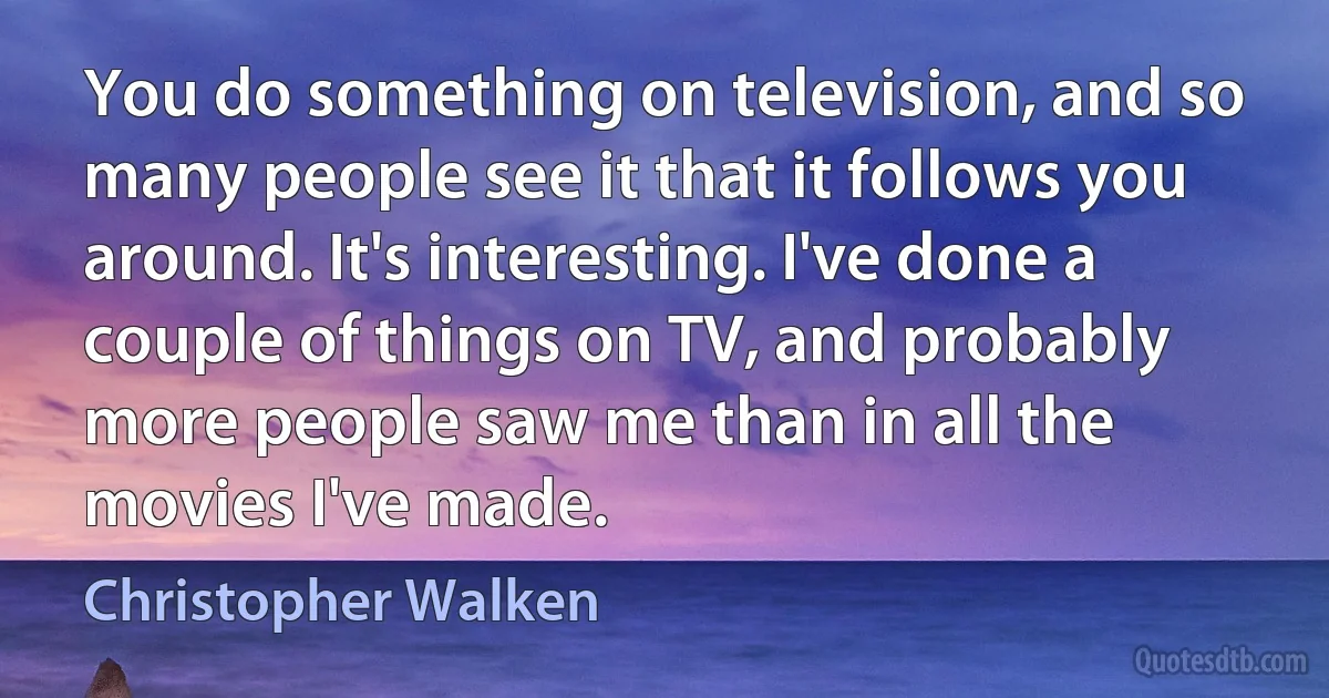 You do something on television, and so many people see it that it follows you around. It's interesting. I've done a couple of things on TV, and probably more people saw me than in all the movies I've made. (Christopher Walken)