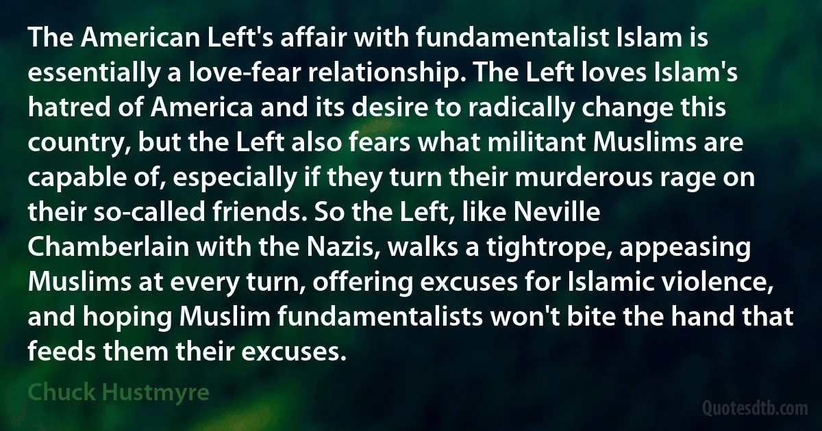 The American Left's affair with fundamentalist Islam is essentially a love-fear relationship. The Left loves Islam's hatred of America and its desire to radically change this country, but the Left also fears what militant Muslims are capable of, especially if they turn their murderous rage on their so-called friends. So the Left, like Neville Chamberlain with the Nazis, walks a tightrope, appeasing Muslims at every turn, offering excuses for Islamic violence, and hoping Muslim fundamentalists won't bite the hand that feeds them their excuses. (Chuck Hustmyre)