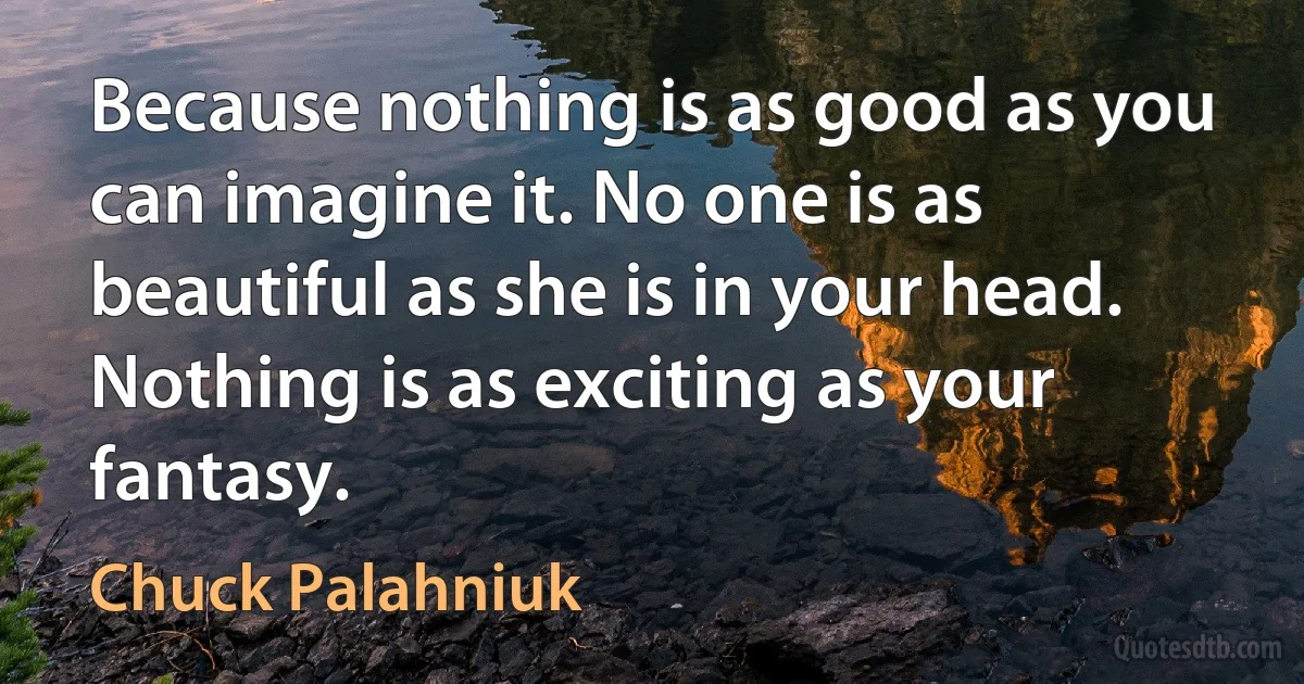 Because nothing is as good as you can imagine it. No one is as beautiful as she is in your head. Nothing is as exciting as your fantasy. (Chuck Palahniuk)