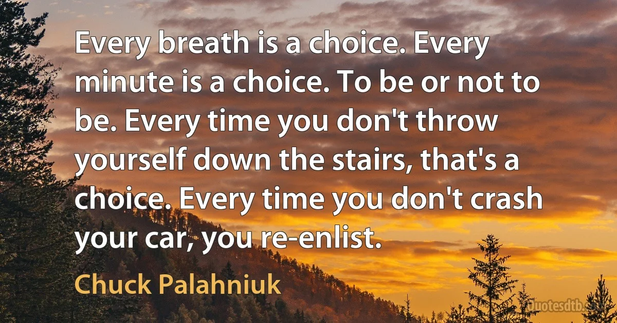 Every breath is a choice. Every minute is a choice. To be or not to be. Every time you don't throw yourself down the stairs, that's a choice. Every time you don't crash your car, you re-enlist. (Chuck Palahniuk)