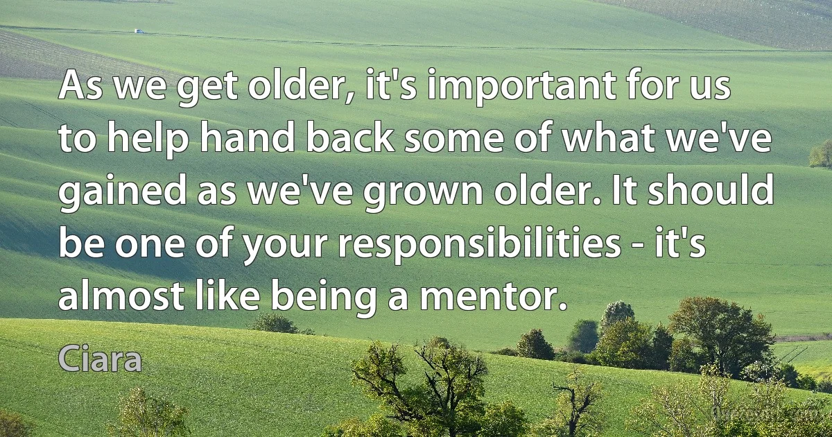 As we get older, it's important for us to help hand back some of what we've gained as we've grown older. It should be one of your responsibilities - it's almost like being a mentor. (Ciara)